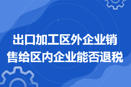 出口加工区外企业销售给区内企业能否退税 出口加工区外企业销售给区内企业能否退税