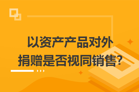 以资产产品对外捐赠是否视同销售?