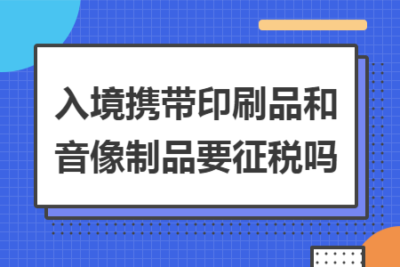 入境携带印刷品和音像制品要征税吗