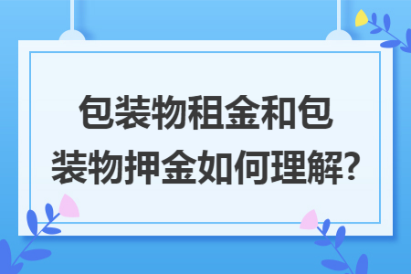 包装物租金和包装物押金如何理解? 包装物租金和包装物押金如何理解?