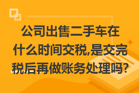 公司出售二手车在什么时间交税,是交完税后再做账务处理吗?