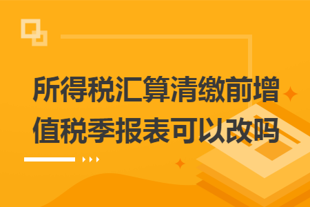 所得税汇算清缴前增值税季报表可以改吗