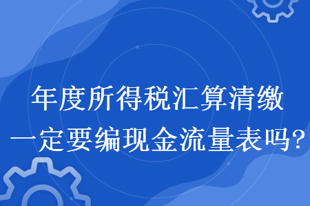 年度所得税汇算清缴一定要编现金流量表吗?