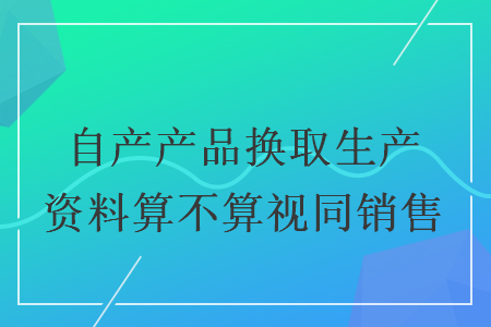 自产产品换取生产资料算不算视同销售