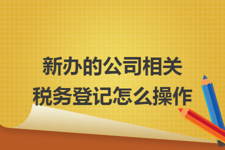 新办的公司相关税务登记怎么操作 新办的公司相关税务登记怎么操作