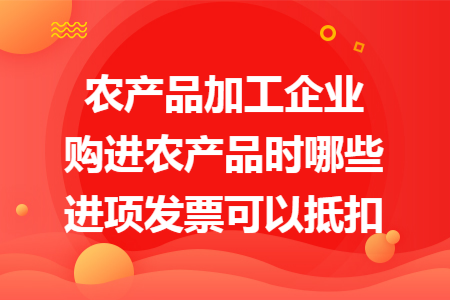 农产品加工企业购进农产品时哪些进项发票可以抵扣
