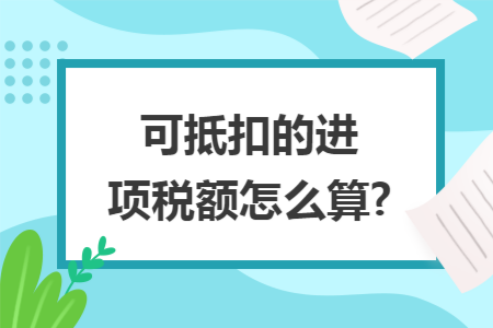 可抵扣的进项税额怎么算? 可抵扣的进项税额怎么算?