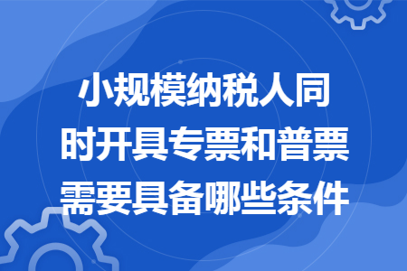 小规模纳税人同时开具专票和普票需要具备哪些条件
