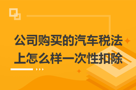 公司购买的汽车税法上怎么样一次性扣除