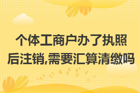 个体工商户办了执照后注销,需要汇算清缴吗