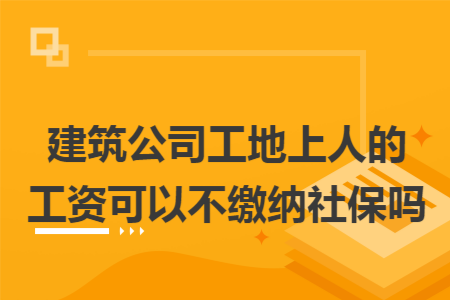 建筑公司工地上人的工资可以不缴纳社保吗