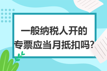 一般纳税人开的专票应当月抵扣吗? 一般纳税人开的专票应当月抵扣吗?