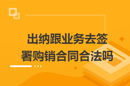 出纳跟业务去签署购销合同合法吗 出纳跟业务去签署购销合同合法吗