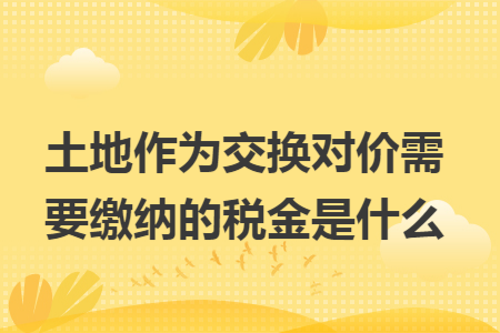 土地作为交换对价需要缴纳的税金是什么 土地作为交换对价需要缴纳的税金是什么