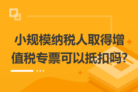 小规模纳税人取得增值税专票可以抵扣吗? 小规模纳税人取得增值税专票可以抵扣吗?