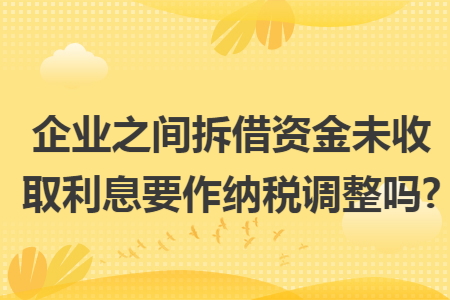 企业之间拆借资金未收取利息要作纳税调整吗?