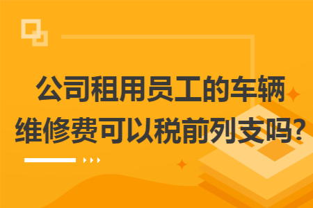 公司租用员工的车辆维修费可以税前列支吗?
