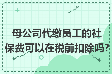 母公司代缴员工的社保费可以在税前扣除吗? 母公司代缴员工的社保费可以在税前扣除吗?