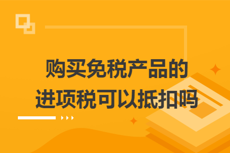 购买免税产品的进项税可以抵扣吗