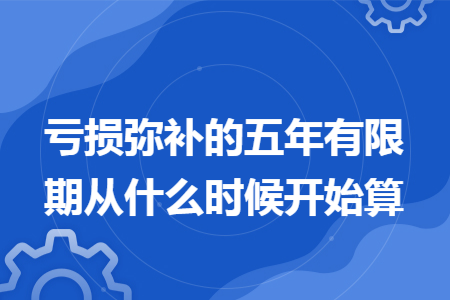 亏损弥补的五年有限期从什么时候开始算 亏损弥补的五年有限期从什么时候开始算