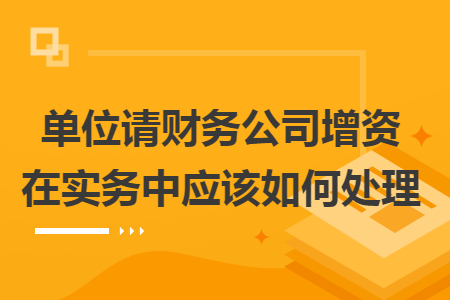 单位请财务公司增资在实务中应该如何处理 单位请财务公司增资在实务中应该如何处理