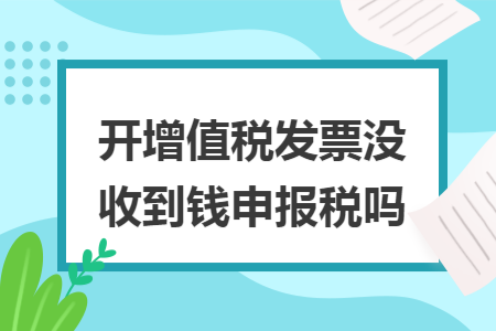 开增值税发票没收到钱申报税吗 开增值税发票没收到钱申报税吗