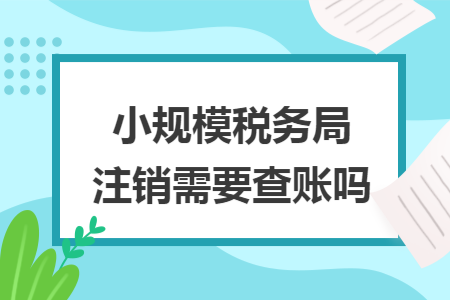 小规模税务局注销需要查账吗 小规模税务局注销需要查账吗