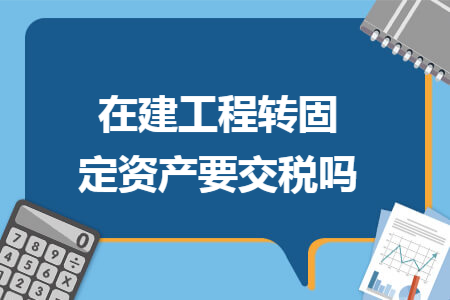 在建工程转固定资产要交税吗