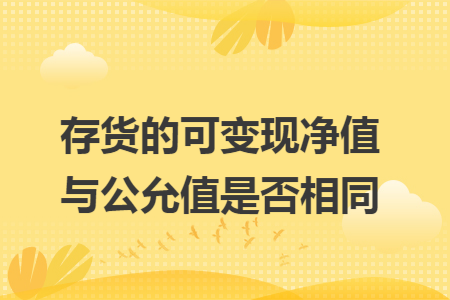 存货的可变现净值与公允值是否相同 存货的可变现净值与公允值是否相同
