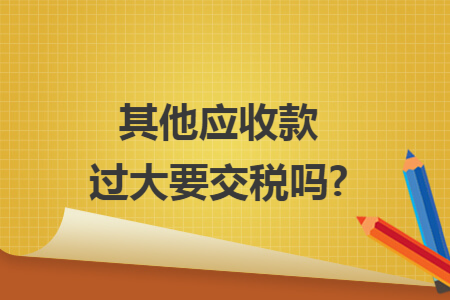其他应收款过大要交税吗?