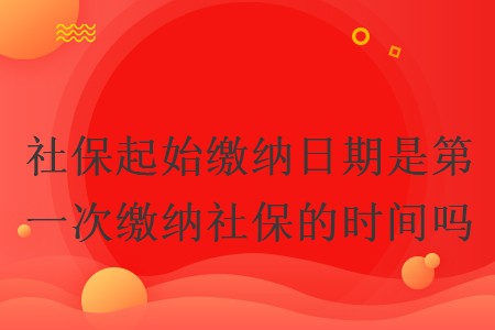 社保起始缴纳日期是第一次缴纳社保的时间吗