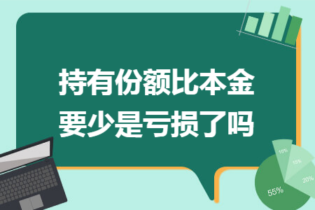 持有份额比本金要少是亏损了吗 持有份额比本金要少是亏损了吗