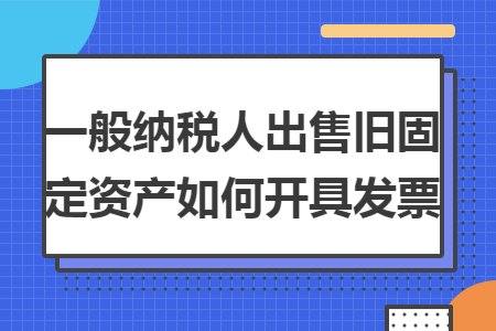 一般纳税人出售旧固定资产如何开具发票 一般纳税人出售旧固定资产如何开具发票