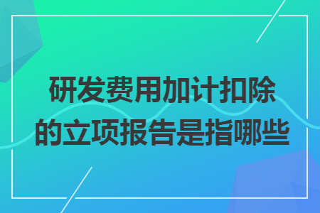 研发费用加计扣除的立项报告是指哪些