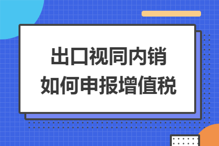 出口视同内销如何申报增值税