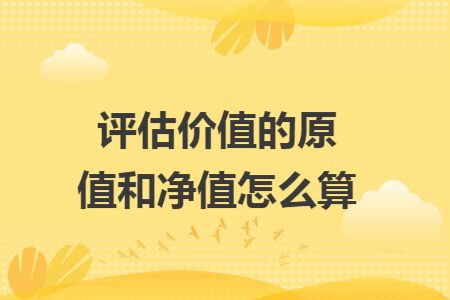 评估价值的原值和净值怎么算 评估价值的原值和净值怎么算