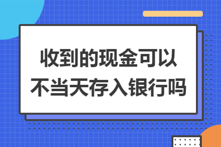 收到的现金可以不当天存入银行吗 收到的现金可以不当天存入银行吗