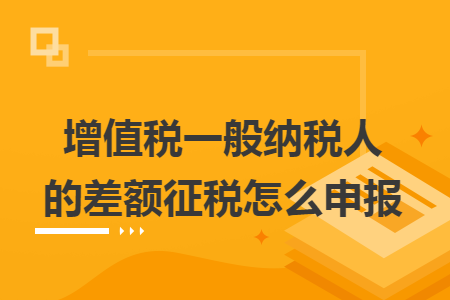 增值税一般纳税人的差额征税怎么申报