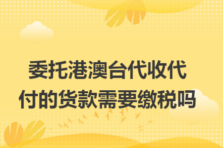 委托港澳台代收代付的货款需要缴税吗 委托港澳台代收代付的货款需要缴税吗