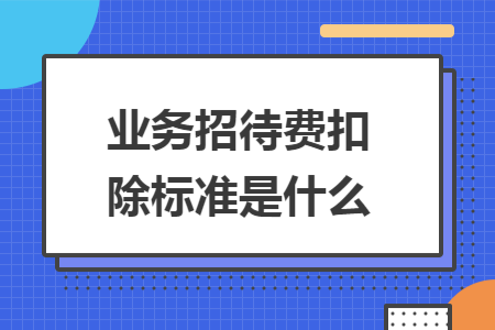 业务招待费扣除标准是什么 业务招待费扣除标准是什么