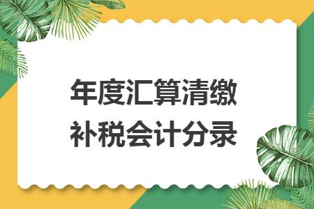年度汇算清缴补税会计分录 年度汇算清缴补税会计分录