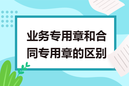 业务专用章和合同专用章的区别