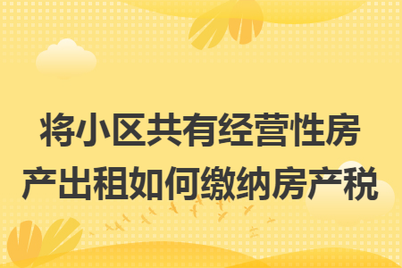 将小区共有经营性房产出租如何缴纳房产税 将小区共有经营性房产出租如何缴纳房产税