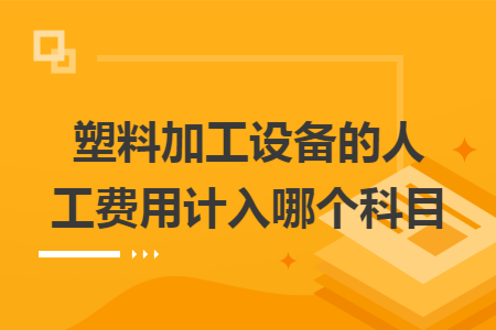 塑料加工设备的人工费用计入哪个科目