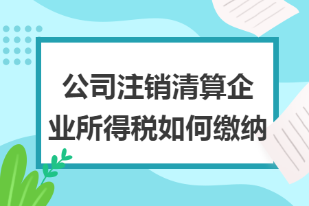 公司注销清算企业所得税如何缴纳 公司注销清算企业所得税如何缴纳