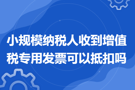 小规模纳税人收到增值税专用发票可以抵扣吗 小规模纳税人收到增值税专用发票可以抵扣吗