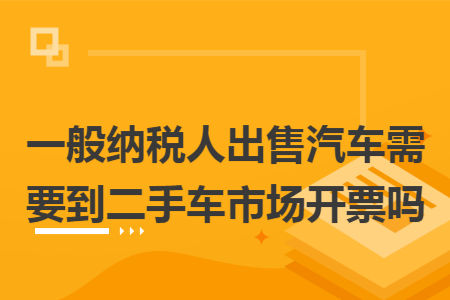 一般纳税人出售汽车需要到二手车市场开票吗