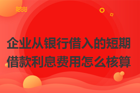 企业从银行借入的短期借款利息费用怎么核算 企业从银行借入的短期借款利息费用怎么核算