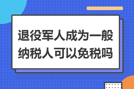 退役军人成为一般纳税人可以免税吗 退役军人成为一般纳税人可以免税吗