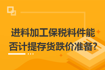 进料加工保税料件能否计提存货跌价准备? 进料加工保税料件能否计提存货跌价准备?